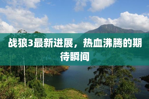 戰(zhàn)狼3最新進(jìn)展，熱血沸騰的期待瞬間