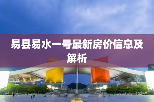 易縣易水一號(hào)最新房?jī)r(jià)信息及解析
