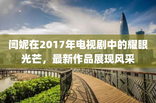 閆妮在2017年電視劇中的耀眼光芒，最新作品展現(xiàn)風(fēng)采