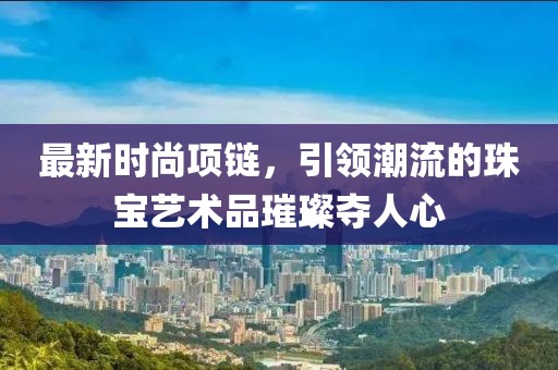 最新時尚項鏈，引領潮流的珠寶藝術品璀璨奪人心
