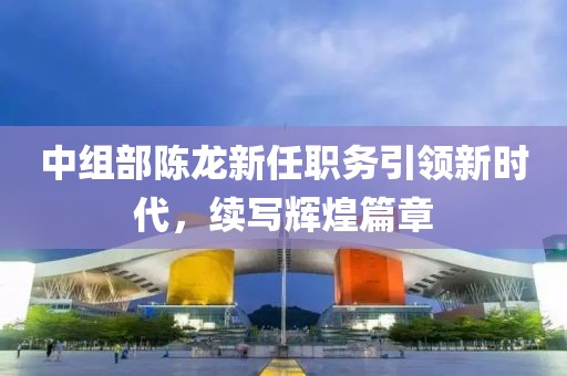 中組部陳龍新任職務(wù)引領(lǐng)新時(shí)代，續(xù)寫輝煌篇章