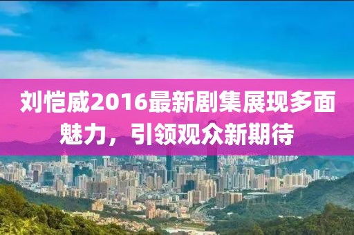 劉愷威2016最新劇集展現(xiàn)多面魅力，引領(lǐng)觀眾新期待