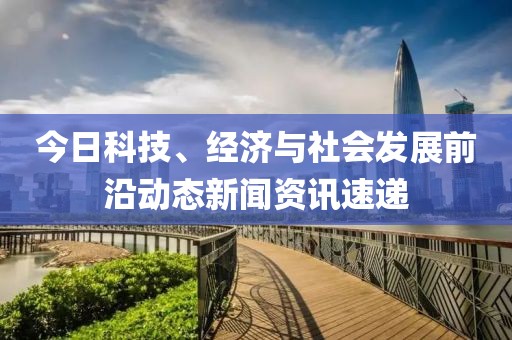 今日科技、經(jīng)濟(jì)與社會(huì)發(fā)展前沿動(dòng)態(tài)新聞資訊速遞