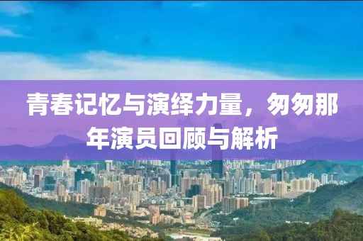 青春記憶與演繹力量，匆匆那年演員回顧與解析