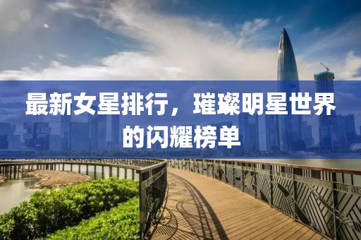 最新女星排行，璀璨明星世界的閃耀榜單