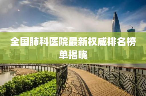 全國肺科醫(yī)院最新權(quán)威排名榜單揭曉