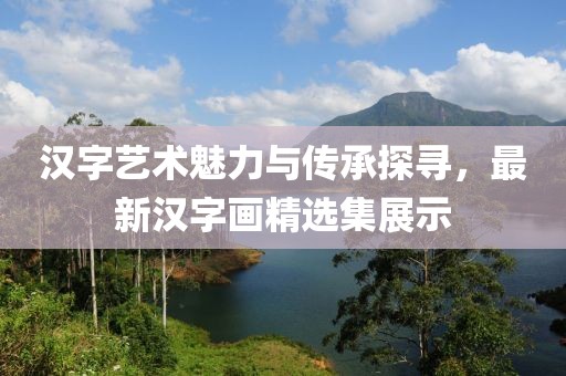 漢字藝術魅力與傳承探尋，最新漢字畫精選集展示