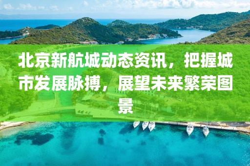 北京新航城動態(tài)資訊，把握城市發(fā)展脈搏，展望未來繁榮圖景