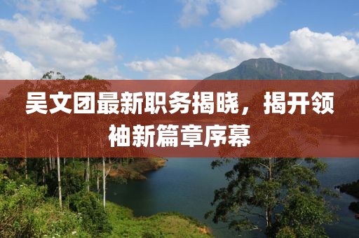 吳文團(tuán)最新職務(wù)揭曉，揭開領(lǐng)袖新篇章序幕