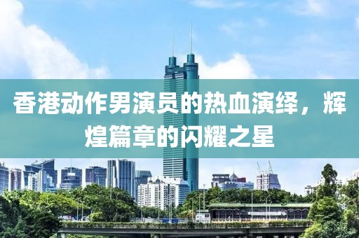 香港動(dòng)作男演員的熱血演繹，輝煌篇章的閃耀之星