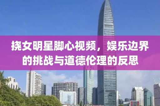 撓女明星腳心視頻，娛樂邊界的挑戰(zhàn)與道德倫理的反思