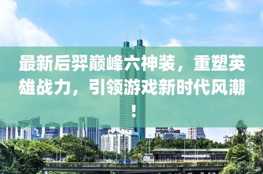 最新后羿巔峰六神裝，重塑英雄戰(zhàn)力，引領(lǐng)游戲新時代風潮！