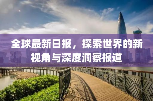 全球最新日?qǐng)?bào)，探索世界的新視角與深度洞察報(bào)道
