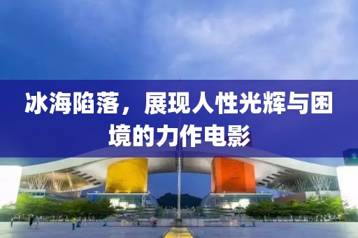 冰海陷落，展現(xiàn)人性光輝與困境的力作電影