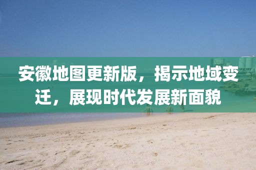 安徽地圖更新版，揭示地域變遷，展現(xiàn)時代發(fā)展新面貌