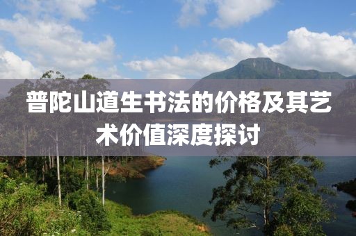 普陀山道生書(shū)法的價(jià)格及其藝術(shù)價(jià)值深度探討