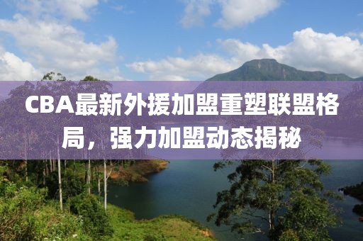 CBA最新外援加盟重塑聯(lián)盟格局，強力加盟動態(tài)揭秘