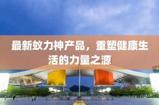 最新蟻力神產(chǎn)品，重塑健康生活的力量之源