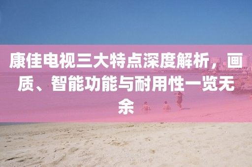 康佳電視三大特點深度解析，畫質、智能功能與耐用性一覽無余