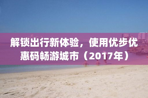 解鎖出行新體驗(yàn)，使用優(yōu)步優(yōu)惠碼暢游城市（2017年）